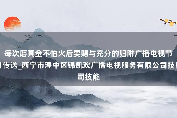 每次磨真金不怕火后要赐与充分的归附广播电视节目传送_西宁市湟中区锦凯欢广播电视服务有限公司技能