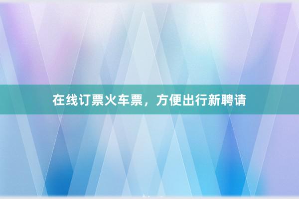 在线订票火车票,方便出行新聘请